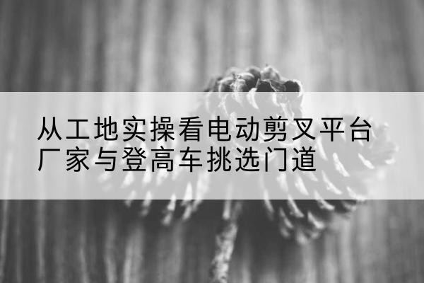石门电动剪叉升降平台厂家-从工地实操看电动剪叉平台厂家与登高车挑选门道