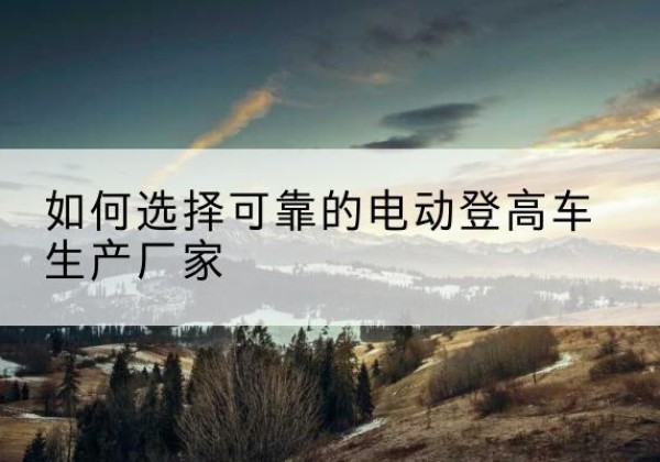 石门电动登高车厂家-如何选择可靠的电动登高车生产厂家