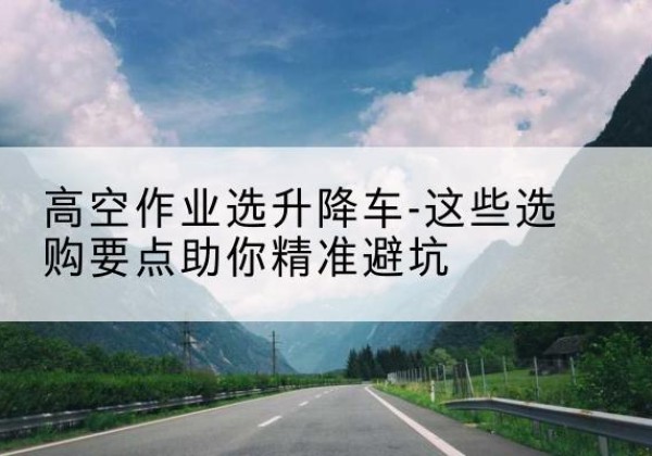 石门升降车厂家-高空作业选升降车-这些选购要点助你*避坑