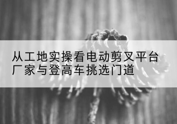 石门电动剪叉升降平台厂家-从工地实操看电动剪叉平台厂家与登高车挑选门道