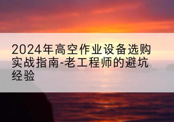 石门高空作业升降机厂家推荐-2024年高空作业设备选购实战指南-老工程师的避坑经验